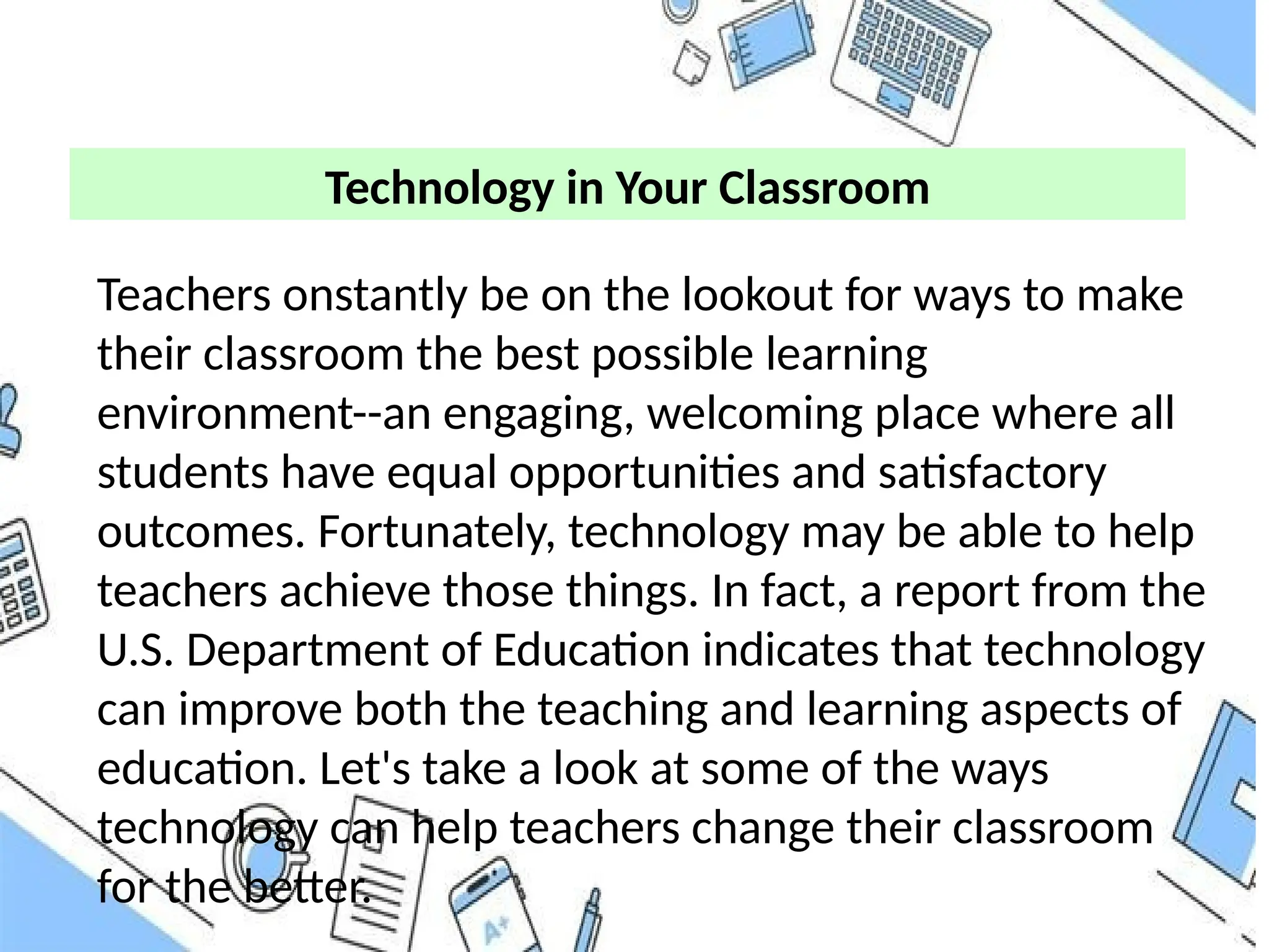 Technology in Your Classroom
Teachers onstantly be on the lookout for ways to make
their classroom the best possible learning
environment--an engaging, welcoming place where all
students have equal opportunities and satisfactory
outcomes. Fortunately, technology may be able to help
teachers achieve those things. In fact, a report from the
U.S. Department of Education indicates that technology
can improve both the teaching and learning aspects of
education. Let's take a look at some of the ways
technology can help teachers change their classroom
for the better.
 