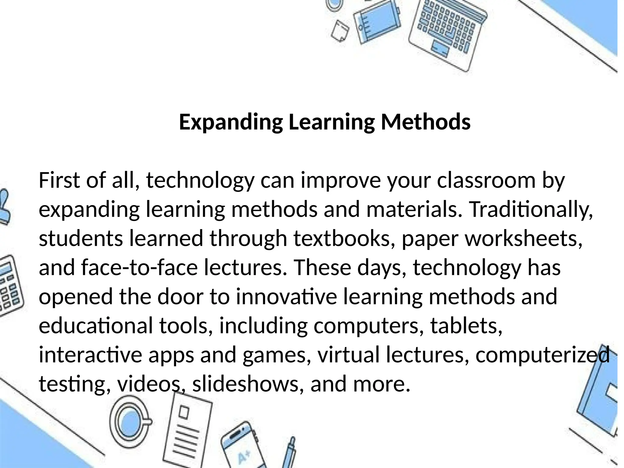 Expanding Learning Methods
First of all, technology can improve your classroom by
expanding learning methods and materials. Traditionally,
students learned through textbooks, paper worksheets,
and face-to-face lectures. These days, technology has
opened the door to innovative learning methods and
educational tools, including computers, tablets,
interactive apps and games, virtual lectures, computerized
testing, videos, slideshows, and more.
 