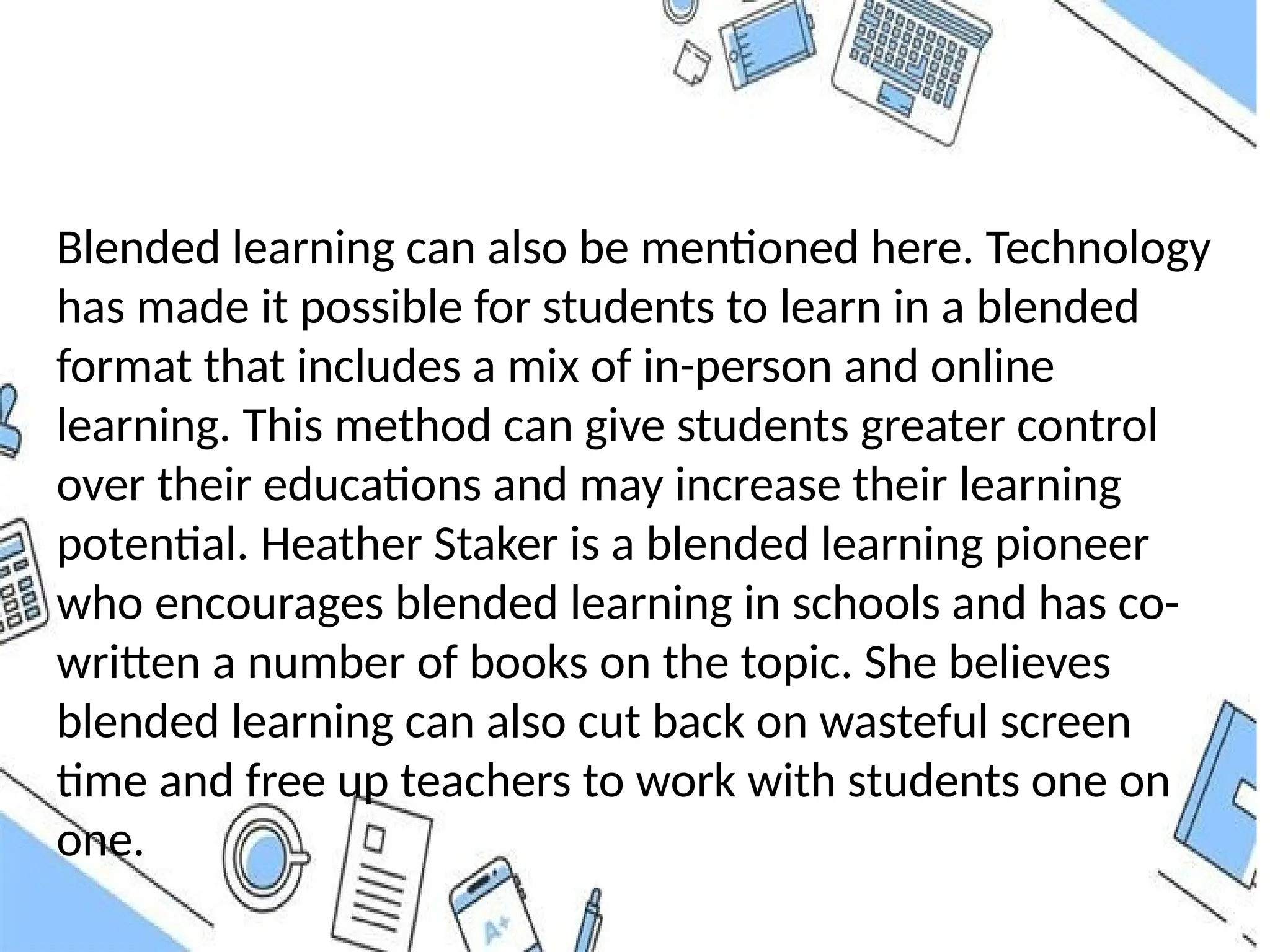 Blended learning can also be mentioned here. Technology
has made it possible for students to learn in a blended
format that includes a mix of in-person and online
learning. This method can give students greater control
over their educations and may increase their learning
potential. Heather Staker is a blended learning pioneer
who encourages blended learning in schools and has co-
written a number of books on the topic. She believes
blended learning can also cut back on wasteful screen
time and free up teachers to work with students one on
one.
 
