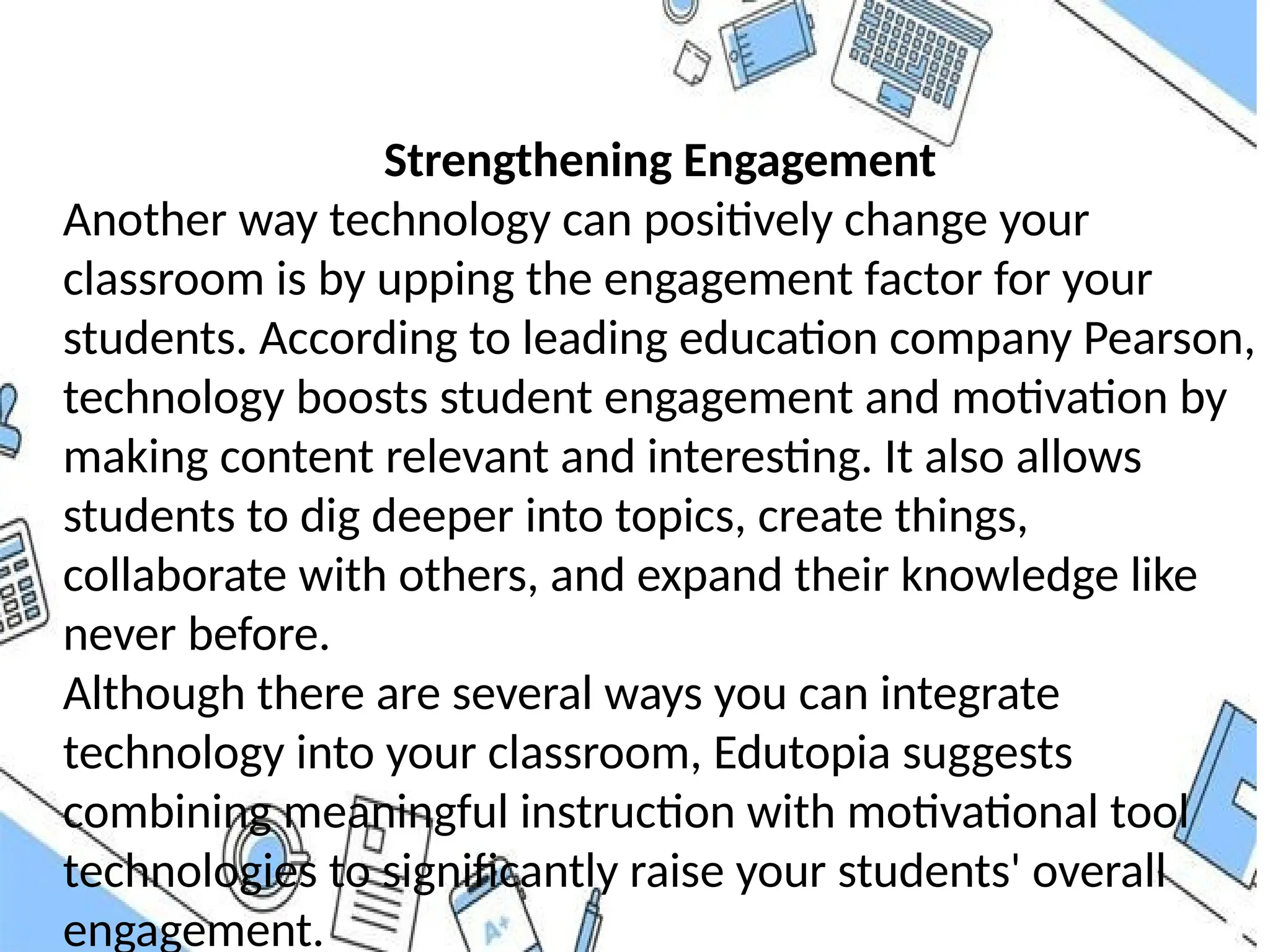 Strengthening Engagement
Another way technology can positively change your
classroom is by upping the engagement factor for your
students. According to leading education company Pearson,
technology boosts student engagement and motivation by
making content relevant and interesting. It also allows
students to dig deeper into topics, create things,
collaborate with others, and expand their knowledge like
never before.
Although there are several ways you can integrate
technology into your classroom, Edutopia suggests
combining meaningful instruction with motivational tool
technologies to significantly raise your students' overall
engagement.
 
