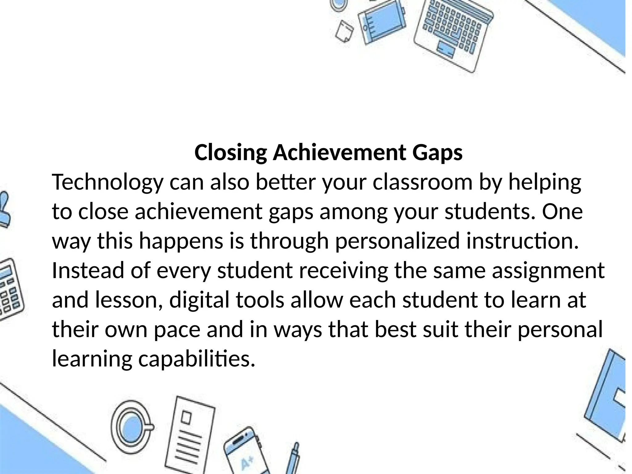 Closing Achievement Gaps
Technology can also better your classroom by helping
to close achievement gaps among your students. One
way this happens is through personalized instruction.
Instead of every student receiving the same assignment
and lesson, digital tools allow each student to learn at
their own pace and in ways that best suit their personal
learning capabilities.
 