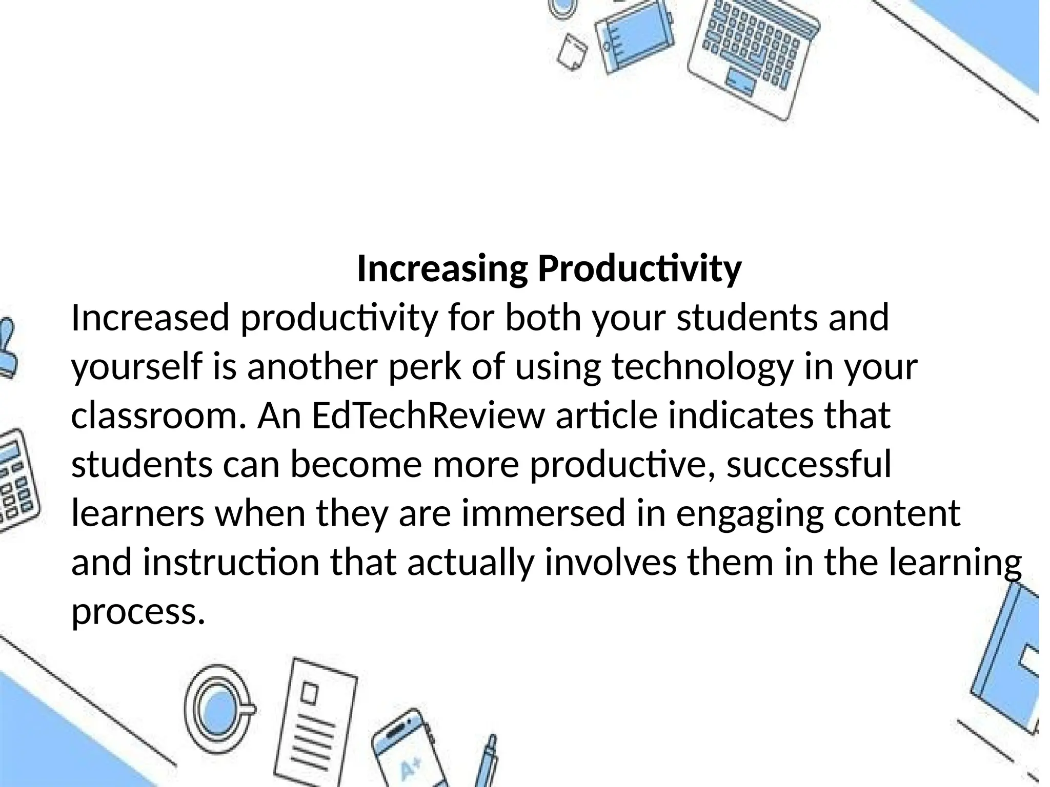 Increasing Productivity
Increased productivity for both your students and
yourself is another perk of using technology in your
classroom. An EdTechReview article indicates that
students can become more productive, successful
learners when they are immersed in engaging content
and instruction that actually involves them in the learning
process.
 