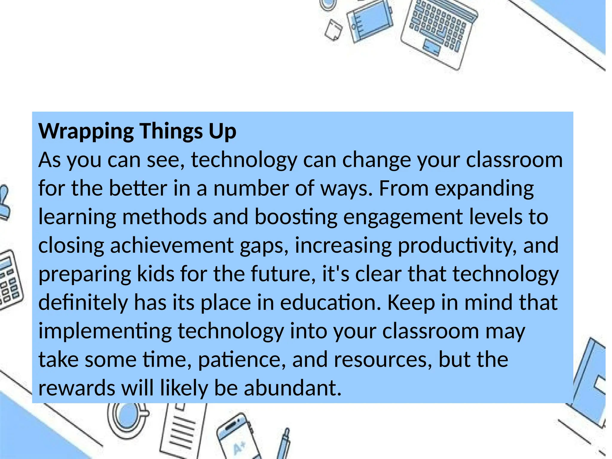 Wrapping Things Up
As you can see, technology can change your classroom
for the better in a number of ways. From expanding
learning methods and boosting engagement levels to
closing achievement gaps, increasing productivity, and
preparing kids for the future, it's clear that technology
definitely has its place in education. Keep in mind that
implementing technology into your classroom may
take some time, patience, and resources, but the
rewards will likely be abundant.
 