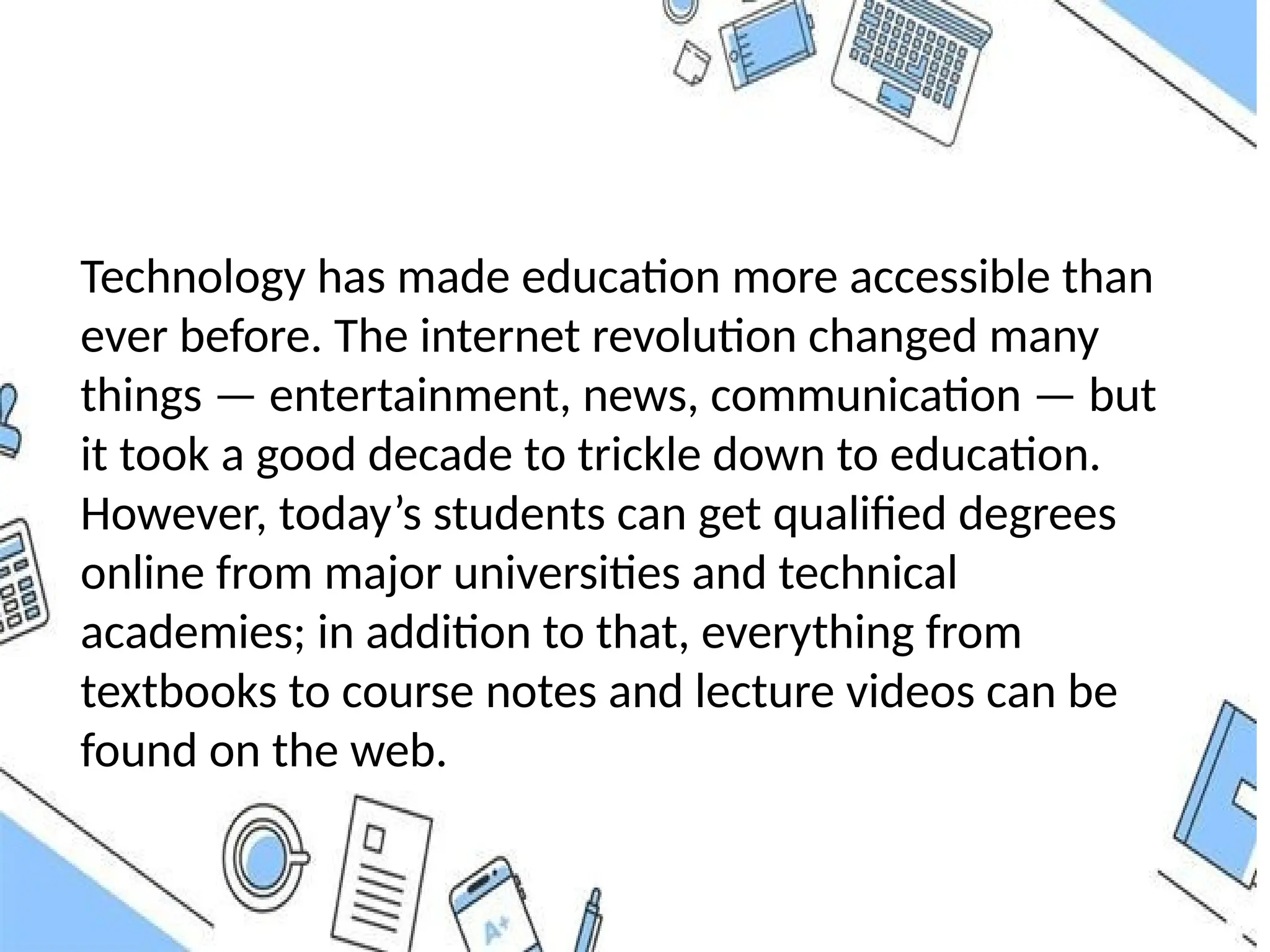 Technology has made education more accessible than
ever before. The internet revolution changed many
things — entertainment, news, communication — but
it took a good decade to trickle down to education.
However, today’s students can get qualified degrees
online from major universities and technical
academies; in addition to that, everything from
textbooks to course notes and lecture videos can be
found on the web.
 