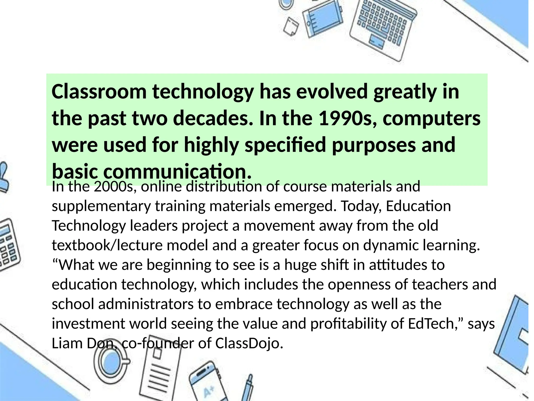 Classroom technology has evolved greatly in
the past two decades. In the 1990s, computers
were used for highly specified purposes and
basic communication.
In the 2000s, online distribution of course materials and
supplementary training materials emerged. Today, Education
Technology leaders project a movement away from the old
textbook/lecture model and a greater focus on dynamic learning.
“What we are beginning to see is a huge shift in attitudes to
education technology, which includes the openness of teachers and
school administrators to embrace technology as well as the
investment world seeing the value and profitability of EdTech,” says
Liam Don, co-founder of ClassDojo.
 