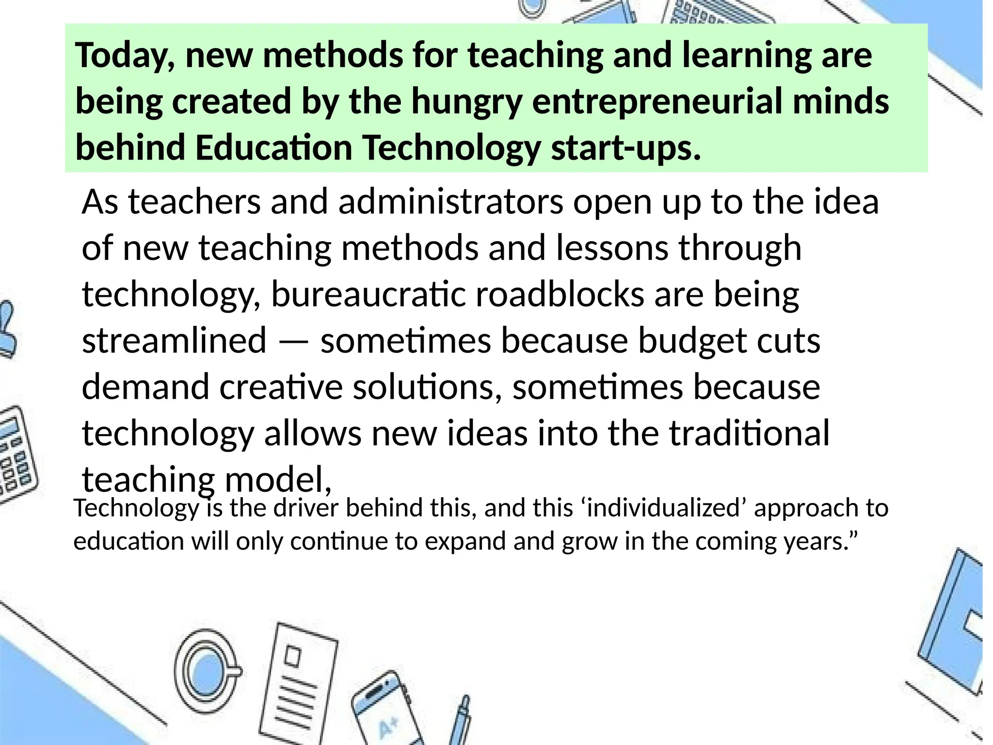Today, new methods for teaching and learning are
being created by the hungry entrepreneurial minds
behind Education Technology start-ups.
As teachers and administrators open up to the idea
of new teaching methods and lessons through
technology, bureaucratic roadblocks are being
streamlined — sometimes because budget cuts
demand creative solutions, sometimes because
technology allows new ideas into the traditional
teaching model,
Technology is the driver behind this, and this ‘individualized’ approach to
education will only continue to expand and grow in the coming years.”
 