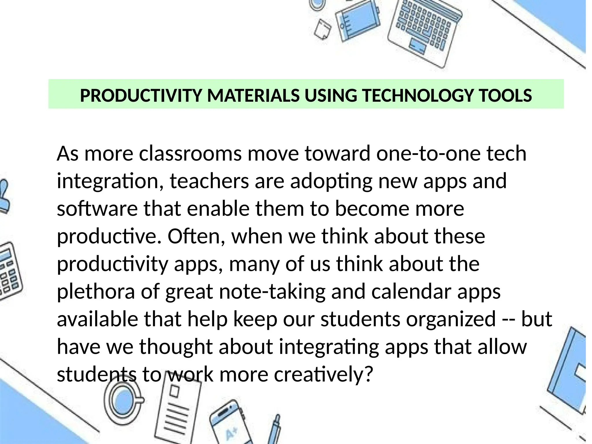 PRODUCTIVITY MATERIALS USING TECHNOLOGY TOOLS
As more classrooms move toward one-to-one tech
integration, teachers are adopting new apps and
software that enable them to become more
productive. Often, when we think about these
productivity apps, many of us think about the
plethora of great note-taking and calendar apps
available that help keep our students organized -- but
have we thought about integrating apps that allow
students to work more creatively?
 