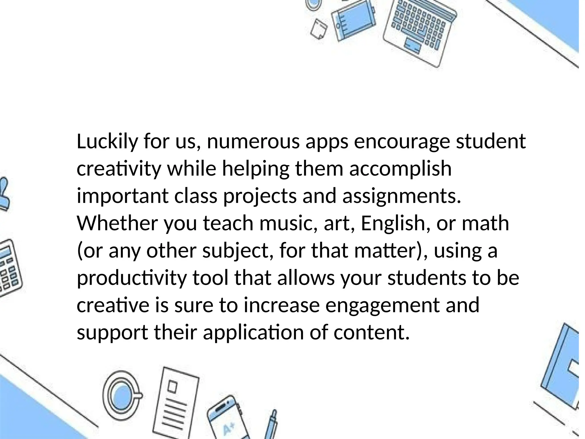 Luckily for us, numerous apps encourage student
creativity while helping them accomplish
important class projects and assignments.
Whether you teach music, art, English, or math
(or any other subject, for that matter), using a
productivity tool that allows your students to be
creative is sure to increase engagement and
support their application of content.
 