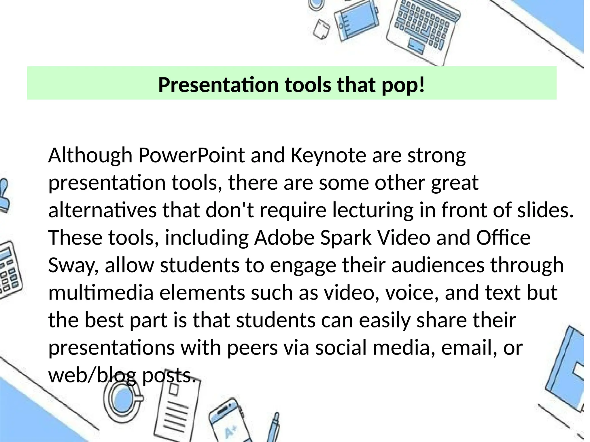 Presentation tools that pop!
Although PowerPoint and Keynote are strong
presentation tools, there are some other great
alternatives that don't require lecturing in front of slides.
These tools, including Adobe Spark Video and Office
Sway, allow students to engage their audiences through
multimedia elements such as video, voice, and text but
the best part is that students can easily share their
presentations with peers via social media, email, or
web/blog posts.
 