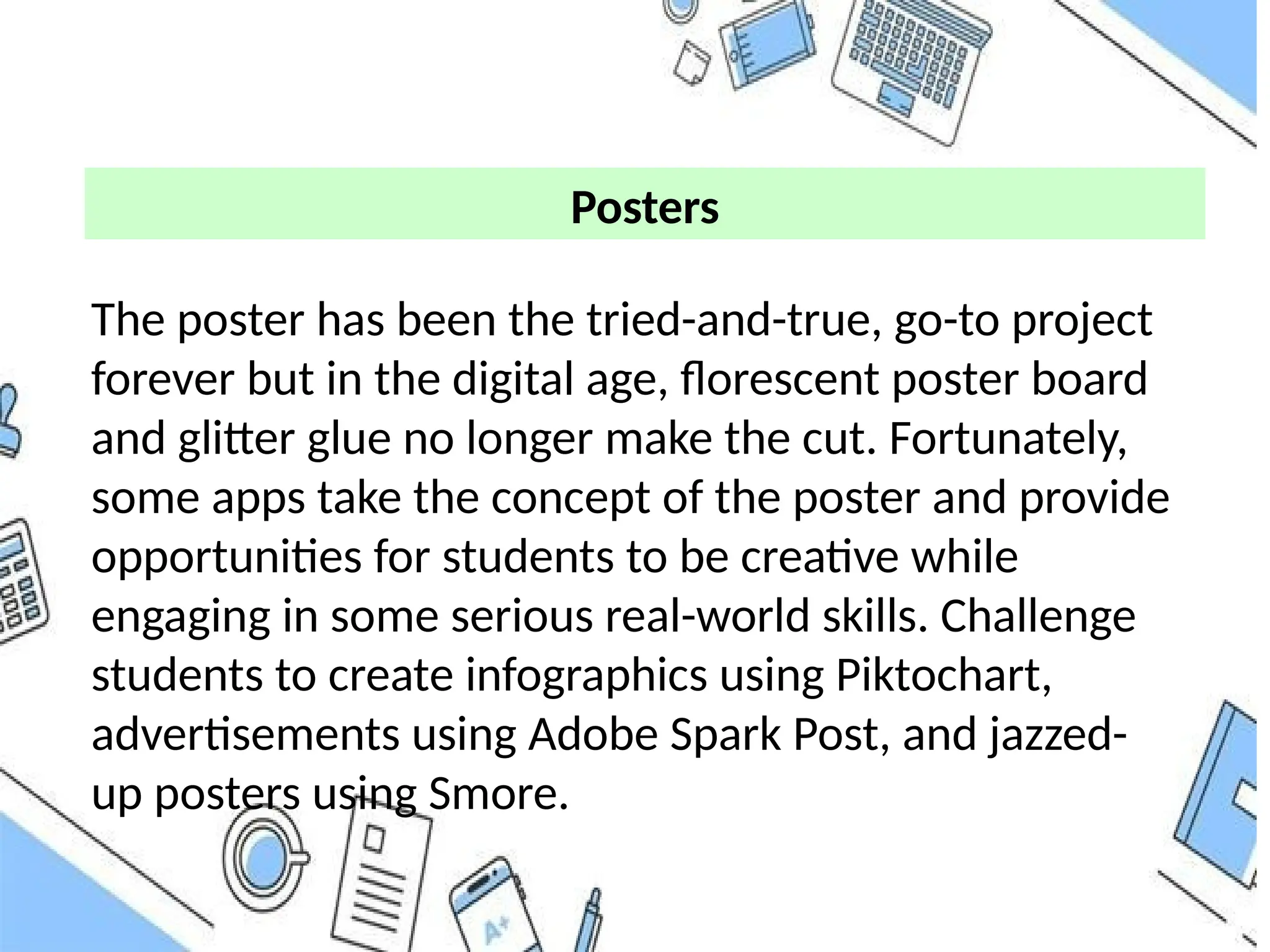 The poster has been the tried-and-true, go-to project
forever but in the digital age, florescent poster board
and glitter glue no longer make the cut. Fortunately,
some apps take the concept of the poster and provide
opportunities for students to be creative while
engaging in some serious real-world skills. Challenge
students to create infographics using Piktochart,
advertisements using Adobe Spark Post, and jazzed-
up posters using Smore.
Posters
 