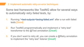 2. Implement automatic retry-on-error techniques
Some test frameworks like TestNG allow for several ways
to automatically retry failed tests, by:
1. Running “<test-outputs>testng-failed.xml” after a run with failed
tests [Good]
2. Run TestNG programmatically and implement a “retry test”
transformer to the @Test annotation [Great!]
3. If you don’t want to retry all, you can create a @Retry annotation
to implement the “retry test” listener [Great!]
 