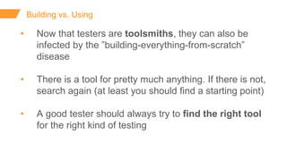 Building vs. Using
• Now that testers are toolsmiths, they can also be
infected by the ”building-everything-from-scratch”
disease
• There is a tool for pretty much anything. If there is not,
search again (at least you should find a starting point)
• A good tester should always try to find the right tool
for the right kind of testing
 