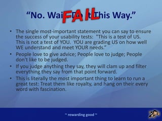 ~ rewarding good ~
“No. Wait. Do it This Way.”
• The single most-important statement you can say to ensure
the success of your usability tests: "This is a test of US.
This is not a test of YOU. YOU are grading US on how well
WE understand and meet YOUR needs.”
• People love to give advice; People love to judge; People
don't like to be judged.
• If you judge anything they say, they will clam up and filter
everything they say from that point forward.
• This is literally the most important thing to learn to run a
great test: Treat them like royalty, and hang on their every
word with fascination.
 