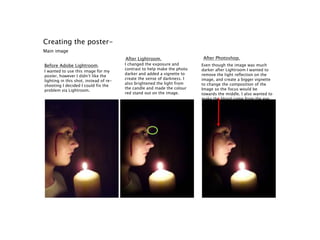 Creating the poster-
Main image
Before Adobe Lightroom.
After Lightroom. After Photoshop.
I wanted to use this image for my
poster, however I didn’t like the
lighting in this shot, instead of re-
shooting I decided I could fix the
problem via Lightroom.
I changed the exposure and
contrast to help make the photo
darker and added a vignette to
create the sense of darkness. I
also brightened the light from
the candle and made the colour
red stand out on the image.
Even though the image was much
darker after Lightroom I wanted to
remove the light reflection on the
image, and create a bigger vignette
to change the composition of the
Image so the focus would be
towards the middle. I also wanted to
make the blood come from the eye,
and stand out even more.
 