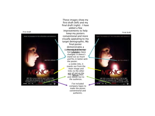 Final draftFirst draft
The date is clear,
and stands out to
the audience.
a visible title, it
stands out from the
main image and
links to the other
use of red on the
poster.
These images show my
first draft (left) and my
final draft (right) . I have
added a few
improvements to help
keep my posters
conventional and more
visually appealing to my
target demographic. My
final poster
demonstrates a
conventional horror
poster.
I’ve included
company logos to
make the poster
conventional and
authentic.
The tag & incentive
line’s font has been
changed. It doesn’t
stand out as much
and fits in better with
the poster.
 