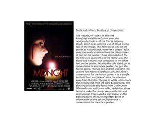 Fonts and colour- Keeping to conventions:
The ‘MIDNIGHT’ title is in the font
RainyDayVandal from Dafont.com, the
typography looks as if the font is dripping
blood, which links with the use of blood on the
face in the image. This font works well on the
poster as it stands out, however it doesn’t take
away too much attention from the other pieces
of text on the poster. I have also used red for
the title as it again links to the redness od the
blood and it stands out compared to the white
text on the poster. Making the title stand out is
conventional to any movie poster, not just the
horror genre. The tag line and the incentive line
use the font Neoteric (Dafont.com), this font is
conventional for the horror genre. It is a simple
but bold font, and doesn’t take the attention
away from the title. The use of white is to ensure
that it stand out from the dark background. The
blocking bill uses two fonts from Dafont.com
SFMoviePoster and UniversalAccreditation, these
helps to make the poster seem authentic and
professional. I have used a grey colour as the
blocking bill is the least important piece of
information on the poster, however it is
conventional for theatrical posters.
 