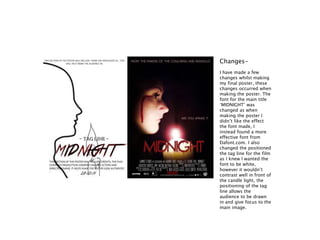 I have made a few
changes whilst making
my final poster, these
changes occurred when
making the poster. The
font for the main title
‘MIDNIGHT’ was
changed as when
making the poster I
didn’t like the effect
the font made, I
instead found a more
effective font from
Dafont.com. I also
changed the positioned
the tag line for the film
as I knew I wanted the
font to be white,
however it wouldn’t
contrast well in front of
the candle light, the
positioning of the tag
line allows the
audience to be drawn
in and give focus to the
main image.
Changes-
 