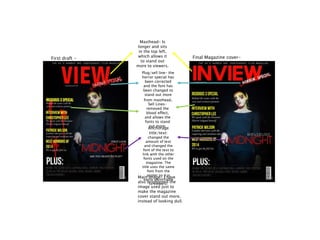 Masthead- Is
longer and sits
in the top left,
which allows it
to stand out
more to viewers.
Plug/sell line- the
horror special has
been corrected
and the font has
been changed to
stand out more
from masthead.
Sell Lines-
removed the
blood effect,
and allows the
fonts to stand
out more.
Anchorage
title/text:
changed the
amount of text
and changed the
font of the text to
link with the other
fonts used on the
magazine. The
title uses the same
font from the
poster so it is
easily identifiable
to viewers.
Main image- I have
also brightened the
image used just to
make the magazine
cover stand out more,
instead of looking dull.
First draft - Final Magazine cover-
 