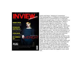 Fonts and Colour- Keeping to conventions
The masthead font is in Neoteric (stretched) from
Dafont.com. It is conventional as it is bold and
stands out straight away, it is also in red which is a
conventionally bright and bold colour, which is
used for most magazine mastheads, it is also
conventional for the horror genre. The ‘horror
special’ is in Neoteric regular, and has a bevel and
outer glow placed on it through effects. The sell
lines titles are in Bebas Neue, conventionally bold
for magazine covers , the sell line information is in
times new roman italic, it is also conventionally as
it is small and doesn’t take too much attention
away from the rest of the magazine cover.
The other fonts used are Rainy day verndal for the
‘Midnight’ font conventional for the film magazine
genre as it links to the font on the poster and
trailer. The colours used are red, black, yellow and
white. The red is used only on the masthead and
the anchorage title of the film, this is to draw
attention to them against the black background.
The white is used for the least important pieces of
text and the yellow is used to make the sell lines
stand out and to make the magazine cover stand
out.
 