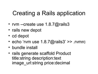 Creating a Rails application
• rvm --create use 1.8.7@rails3
• rails new depot
• cd depot
• echo ‘rvm use 1.8.7@rails3’ >> .rvmrc
• bundle install
• rails generate scaffold Product
title:string description:text
image_url:string price:decimal
 