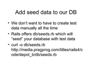 Add seed data to our DB
• We don’t want to have to create test
data manually all the time
• Rails offers db/seeds.rb which will
“seed” your database with test data
• curl -o db/seeds.rb
http://media.pragprog.com/titles/rails4/c
ode/depot_b/db/seeds.rb
 