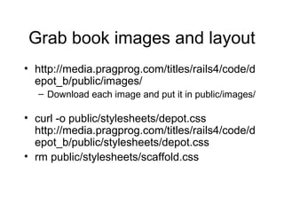 Grab book images and layout
• http://media.pragprog.com/titles/rails4/code/d
epot_b/public/images/
– Download each image and put it in public/images/
• curl -o public/stylesheets/depot.css
http://media.pragprog.com/titles/rails4/code/d
epot_b/public/stylesheets/depot.css
• rm public/stylesheets/scaffold.css
 