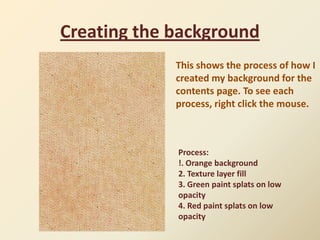 Creating the background
             This shows the process of how I
             created my background for the
             contents page. To see each
             process, right click the mouse.



             Process:
             !. Orange background
             2. Texture layer fill
             3. Green paint splats on low
             opacity
             4. Red paint splats on low
             opacity
 
