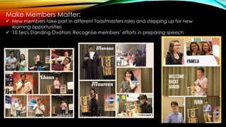 Make Members Matter:
 New members take part in different Toastmasters roles and stepping up for new
learning opportunities
 10 Secs Standing Ovation: Recognise members’ efforts in preparing speech
 
