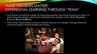 MAKE MEMBERS MATTER:
EXPERIENTIAL LEARNING THROUGH “TEAM”
• To transform yourself or morph to something greater, you have to work as a team, to
learn to lead a team so that each individual can achieve more: TEAM (Together,
Everyone Achieves More).
• That’s what Toastmasters is about: transforming you into leaders through effective
communications. Where leaders are made.
 
