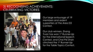 Our large entourage of 19
members and ardent
supporters at the Area D3
Contest.
Our club winners, Zhang
Yuan has won 1st Runner-Up
for the International Speech
Contest, and Chai Pei Shan
clinched the 1st Runner-Up
for the Table Topics Contest.
3) RECOGNISING ACHIEVEMENTS:
CELEBRATING VICTORIES
 