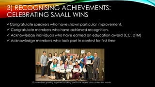 Congratulate speakers who have shown particular improvement.
 Congratulate members who have achieved recognition.
 Acknowledge individuals who have earned an education award (CC, DTM)
 Acknowledge members who took part in contest for first time
Our members growing together by taking part in the largest club contest last month.
3) RECOGNISING ACHIEVEMENTS:
CELEBRATING SMALL WINS
 