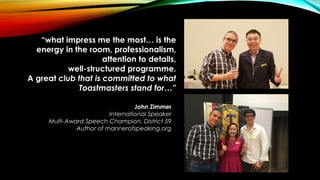 John Zimmer
International Speaker
Multi-Award Speech Champion, District 59
Author of mannerofspeaking.org
“what impress me the most… is the
energy in the room, professionalism,
attention to details,
well-structured programme.
A great club that is committed to what
Toastmasters stand for…”
 