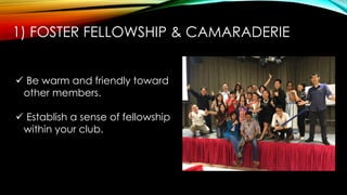 1) FOSTER FELLOWSHIP & CAMARADERIE
 Be warm and friendly toward
other members.
 Establish a sense of fellowship
within your club.
 