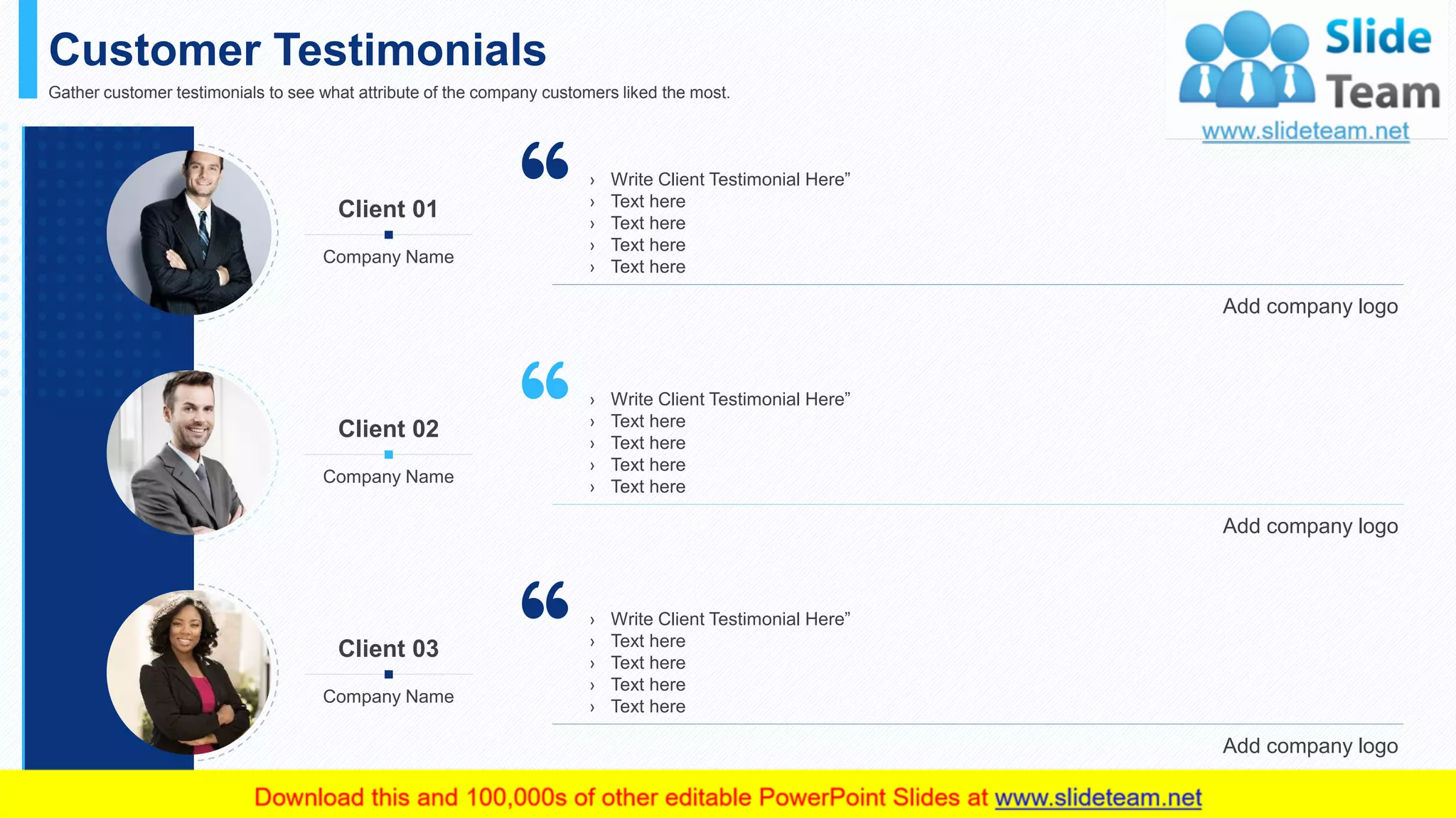 Customer Testimonials
19
Gather customer testimonials to see what attribute of the company customers liked the most.
› Write Client Testimonial Here”
› Text here
› Text here
› Text here
› Text here
Add company logo
Client 01
Company Name
› Write Client Testimonial Here”
› Text here
› Text here
› Text here
› Text here
Add company logo
Client 02
Company Name
› Write Client Testimonial Here”
› Text here
› Text here
› Text here
› Text here
Add company logo
Client 03
Company Name
This slide is 100% editable. Adapt it to your needs and capture your audience's attention.
 