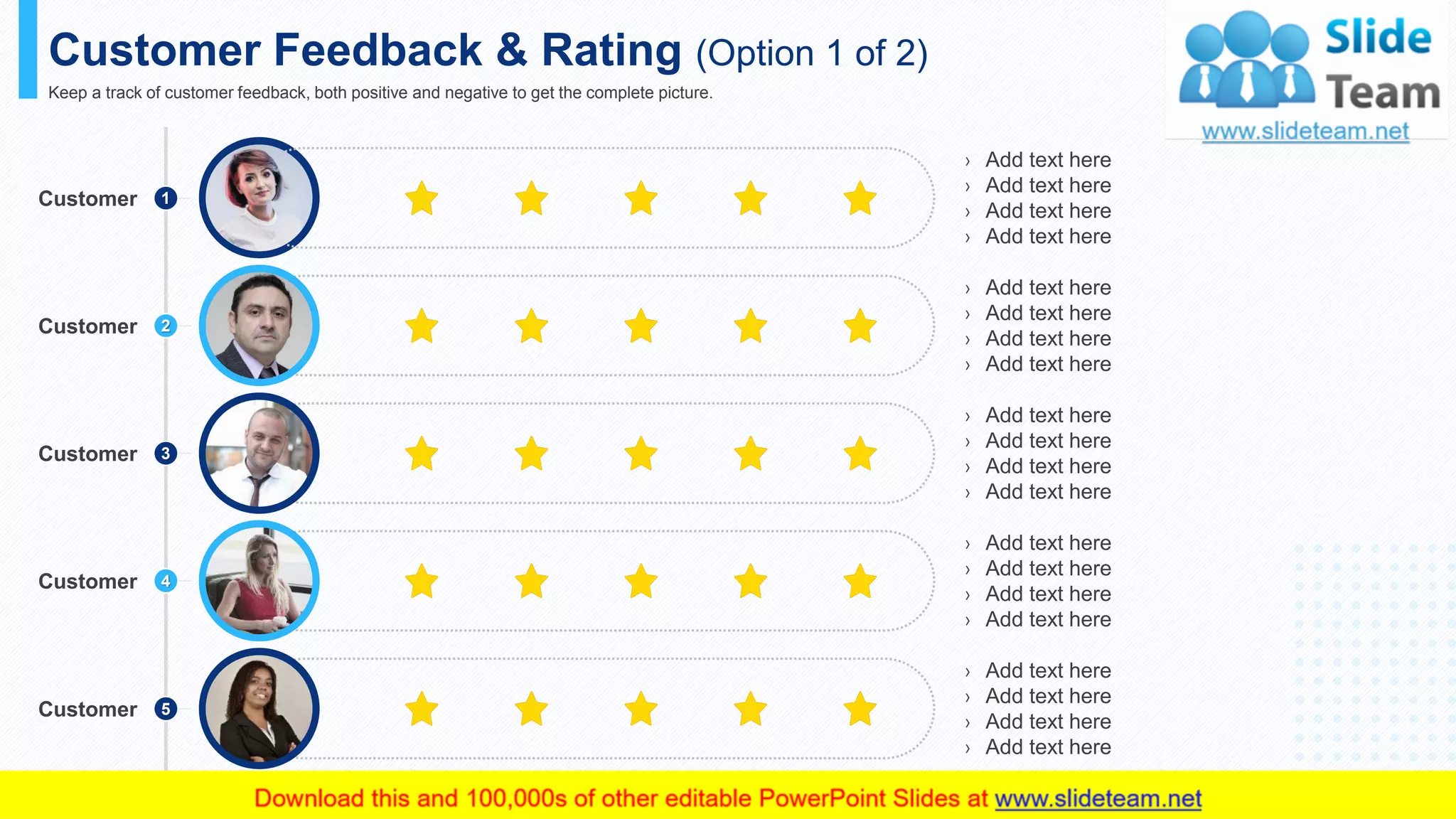 › Add text here
› Add text here
› Add text here
› Add text here
› Add text here
› Add text here
› Add text here
› Add text here
› Add text here
› Add text here
› Add text here
› Add text here
› Add text here
› Add text here
› Add text here
› Add text here
› Add text here
› Add text here
› Add text here
› Add text here
Customer Feedback & Rating (Option 1 of 2)
Keep a track of customer feedback, both positive and negative to get the complete picture.
This slide is 100% editable. Adapt it to your needs and capture your audience's attention.
1Customer
Customer 2
Customer 3
Customer 4
Customer 5
20
 