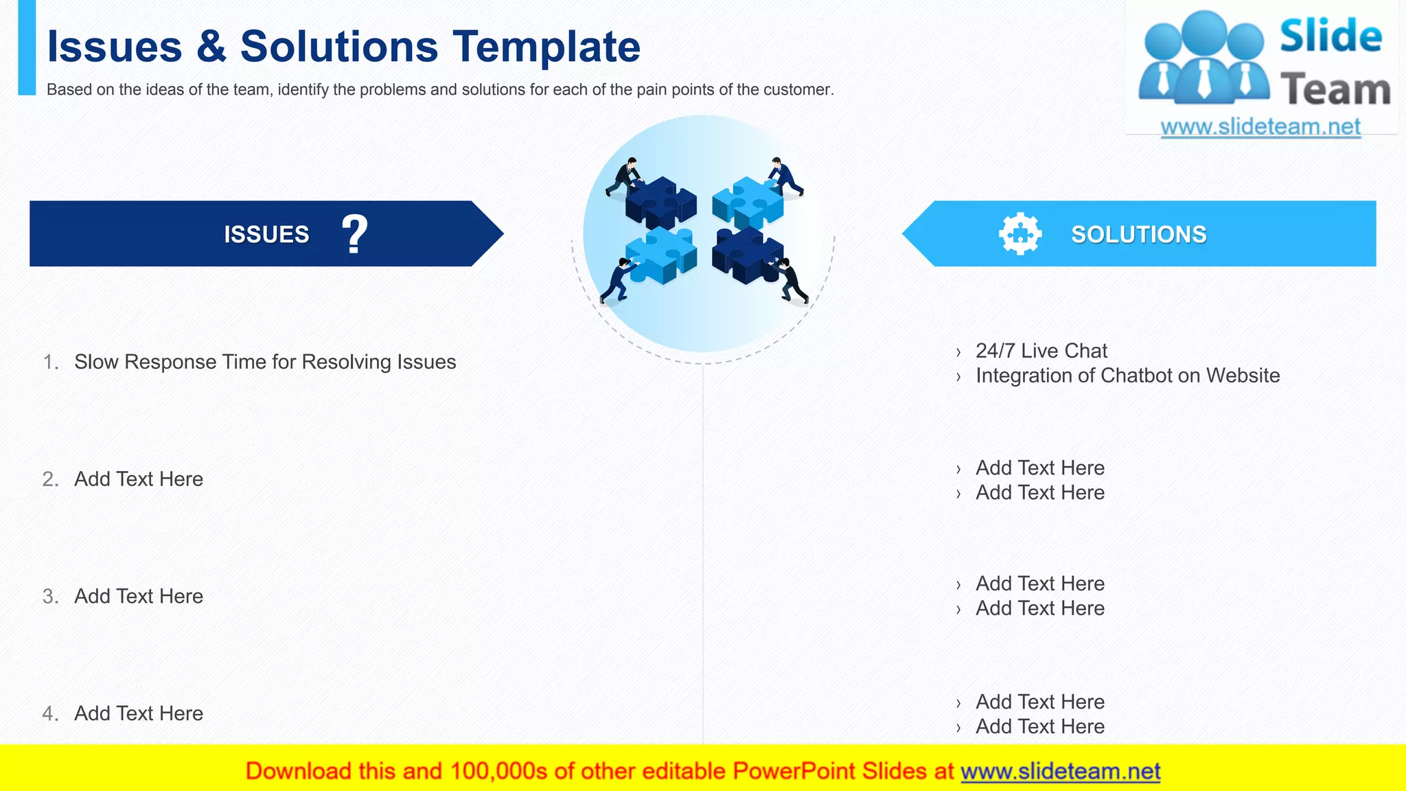 Issues & Solutions Template
Based on the ideas of the team, identify the problems and solutions for each of the pain points of the customer.
ISSUES SOLUTIONS
› 24/7 Live Chat
› Integration of Chatbot on Website
› Add Text Here
› Add Text Here
› Add Text Here
› Add Text Here
› Add Text Here
› Add Text Here
Slow Response Time for Resolving Issues1.
Add Text Here2.
Add Text Here3.
Add Text Here4.
This slide is 100% editable. Adapt it to your needs and capture your audience's attention. 25
 