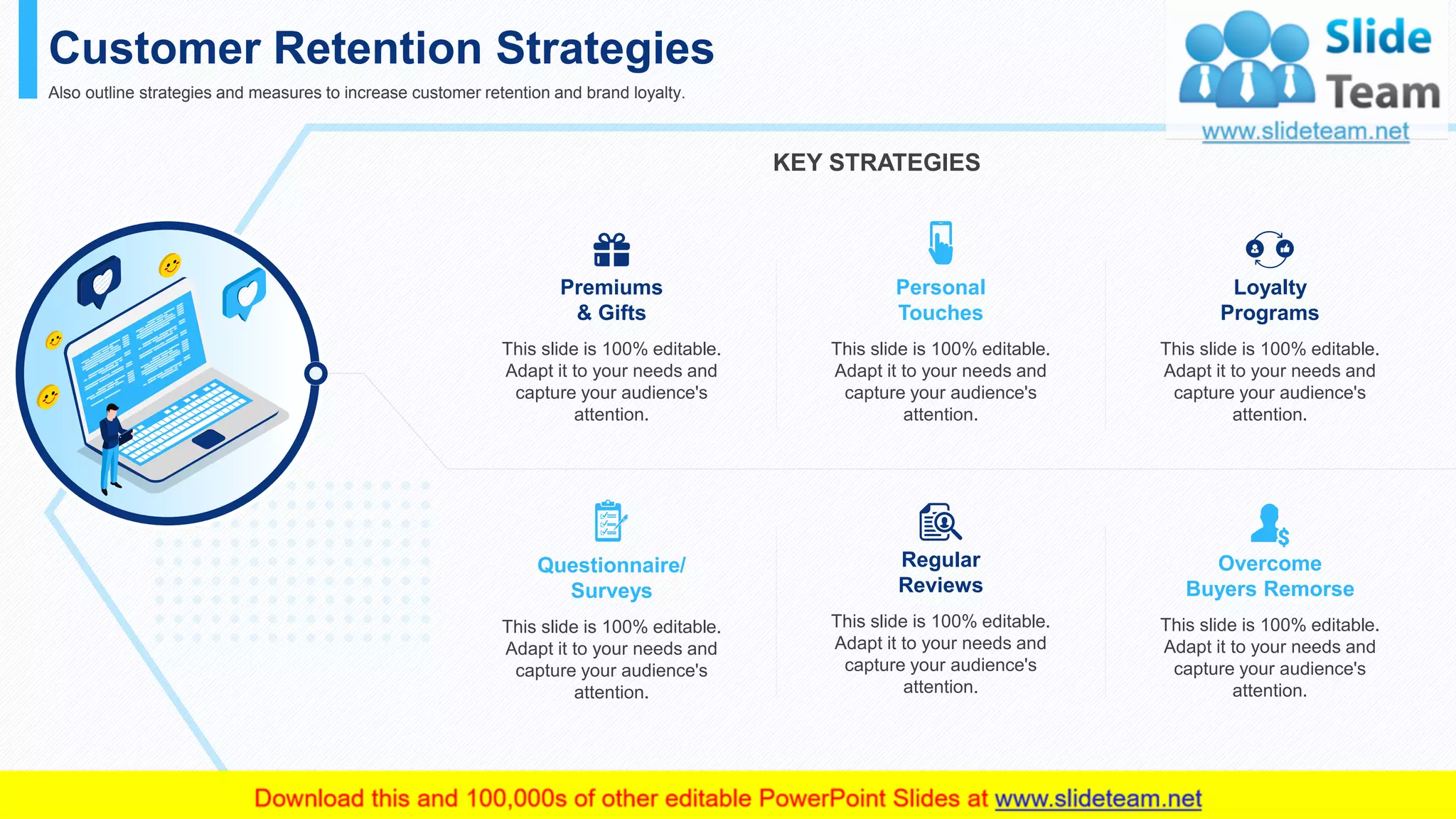 Customer Retention Strategies
Also outline strategies and measures to increase customer retention and brand loyalty.
KEY STRATEGIES
This slide is 100% editable. Adapt it to your needs and capture your audience's attention.
Regular
Reviews
This slide is 100% editable.
Adapt it to your needs and
capture your audience's
attention.
Personal
Touches
This slide is 100% editable.
Adapt it to your needs and
capture your audience's
attention.
Questionnaire/
Surveys
This slide is 100% editable.
Adapt it to your needs and
capture your audience's
attention.
Premiums
& Gifts
This slide is 100% editable.
Adapt it to your needs and
capture your audience's
attention.
Loyalty
Programs
This slide is 100% editable.
Adapt it to your needs and
capture your audience's
attention.
Overcome
Buyers Remorse
This slide is 100% editable.
Adapt it to your needs and
capture your audience's
attention.
28
 