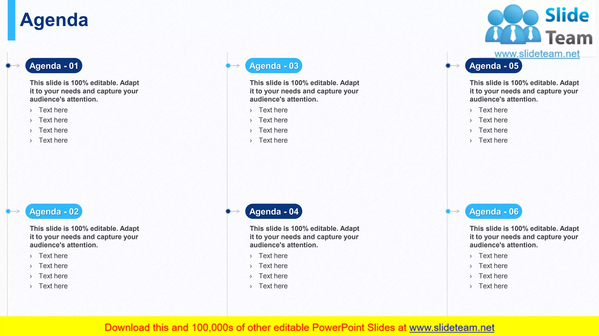 Agenda
32
Agenda - 01
This slide is 100% editable. Adapt
it to your needs and capture your
audience's attention.
› Text here
› Text here
› Text here
› Text here
Agenda - 02
This slide is 100% editable. Adapt
it to your needs and capture your
audience's attention.
› Text here
› Text here
› Text here
› Text here
Agenda - 03
This slide is 100% editable. Adapt
it to your needs and capture your
audience's attention.
› Text here
› Text here
› Text here
› Text here
Agenda - 04
This slide is 100% editable. Adapt
it to your needs and capture your
audience's attention.
› Text here
› Text here
› Text here
› Text here
Agenda - 05
This slide is 100% editable. Adapt
it to your needs and capture your
audience's attention.
› Text here
› Text here
› Text here
› Text here
Agenda - 06
This slide is 100% editable. Adapt
it to your needs and capture your
audience's attention.
› Text here
› Text here
› Text here
› Text here
 