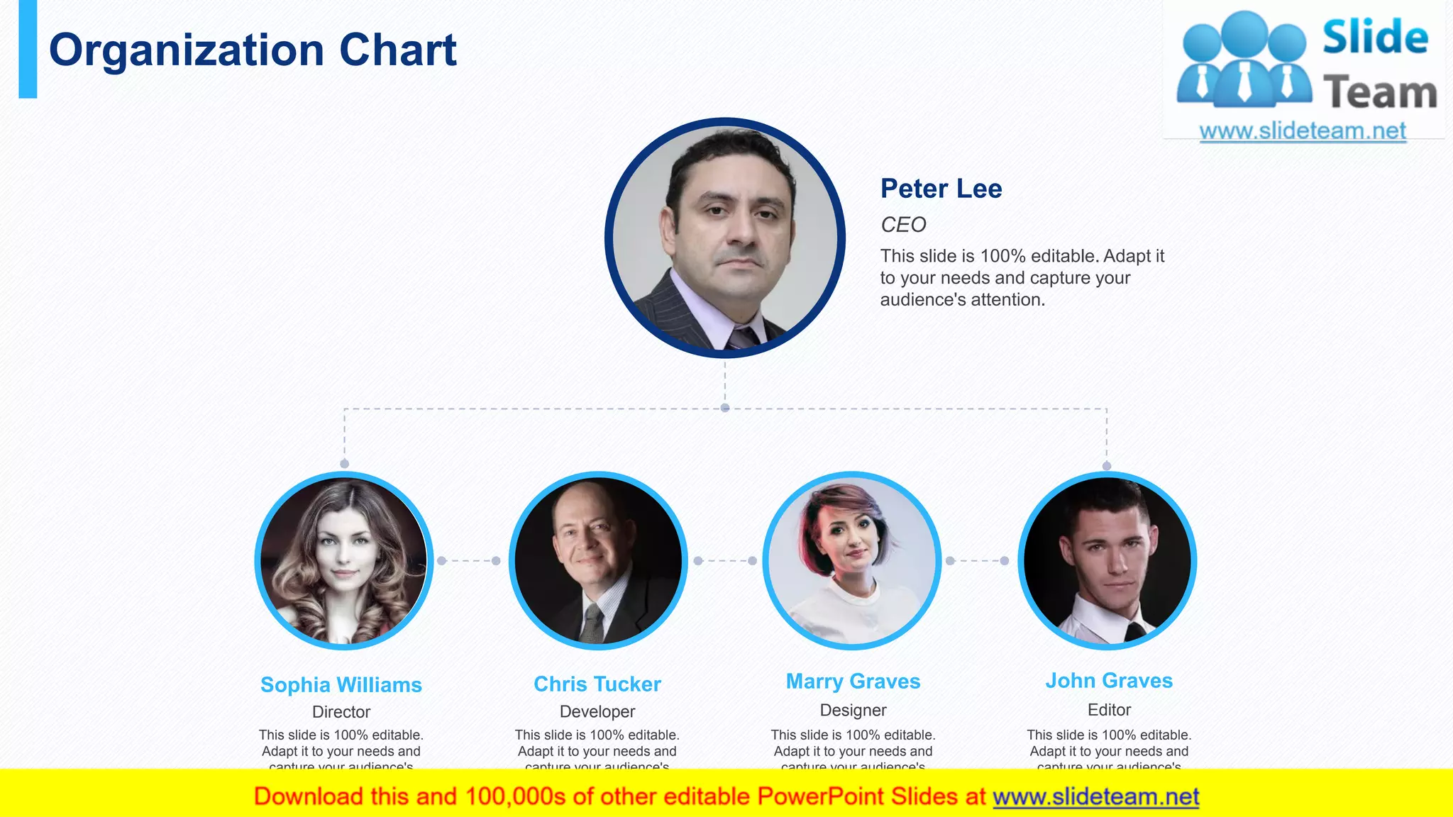 Organization Chart
36
CEO
Peter Lee
This slide is 100% editable. Adapt it
to your needs and capture your
audience's attention.
Director
Sophia Williams
This slide is 100% editable.
Adapt it to your needs and
capture your audience's
attention.
Developer
Chris Tucker
This slide is 100% editable.
Adapt it to your needs and
capture your audience's
attention.
Designer
Marry Graves
This slide is 100% editable.
Adapt it to your needs and
capture your audience's
attention.
Editor
John Graves
This slide is 100% editable.
Adapt it to your needs and
capture your audience's
attention.
 