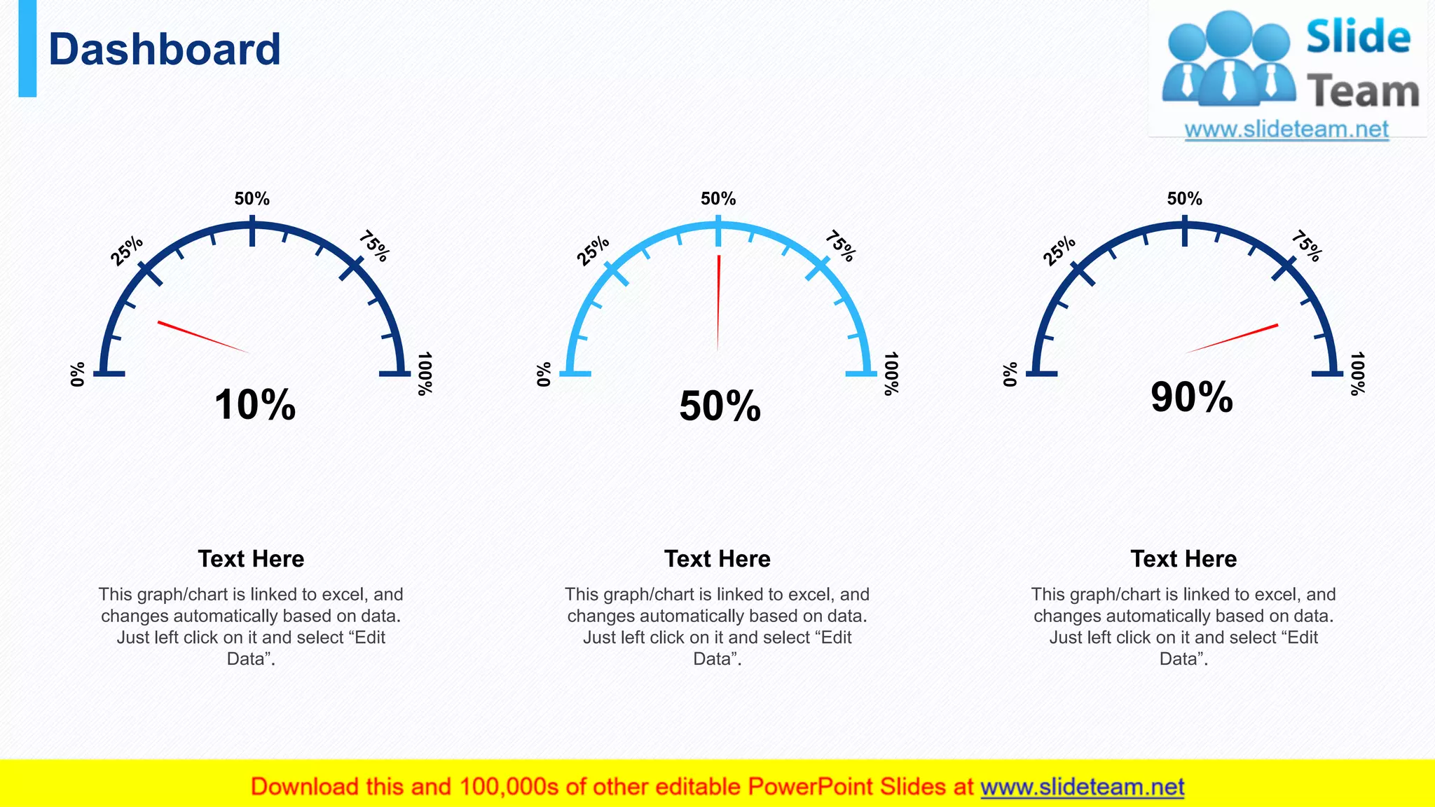 Dashboard
40
This graph/chart is linked to excel, and
changes automatically based on data.
Just left click on it and select “Edit
Data”.
Text Here
10%
0%
50%
100%
This graph/chart is linked to excel, and
changes automatically based on data.
Just left click on it and select “Edit
Data”.
Text Here
50%
0%
50%
100%
This graph/chart is linked to excel, and
changes automatically based on data.
Just left click on it and select “Edit
Data”.
Text Here
90%
0%
50%
100%
 