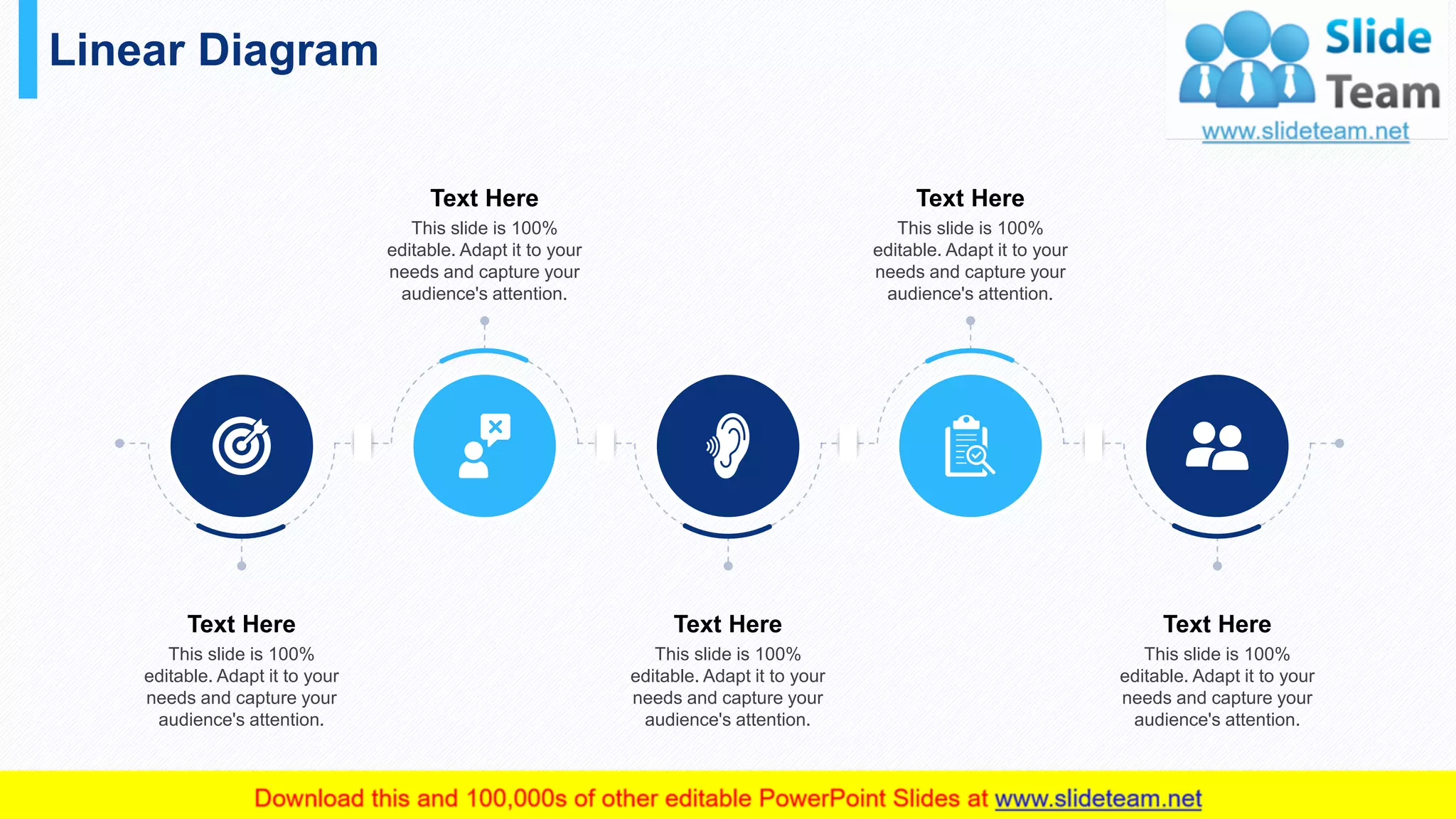 Linear Diagram
41
Text Here
This slide is 100%
editable. Adapt it to your
needs and capture your
audience's attention.
Text Here
This slide is 100%
editable. Adapt it to your
needs and capture your
audience's attention.
Text Here
This slide is 100%
editable. Adapt it to your
needs and capture your
audience's attention.
Text Here
This slide is 100%
editable. Adapt it to your
needs and capture your
audience's attention.
Text Here
This slide is 100%
editable. Adapt it to your
needs and capture your
audience's attention.
 