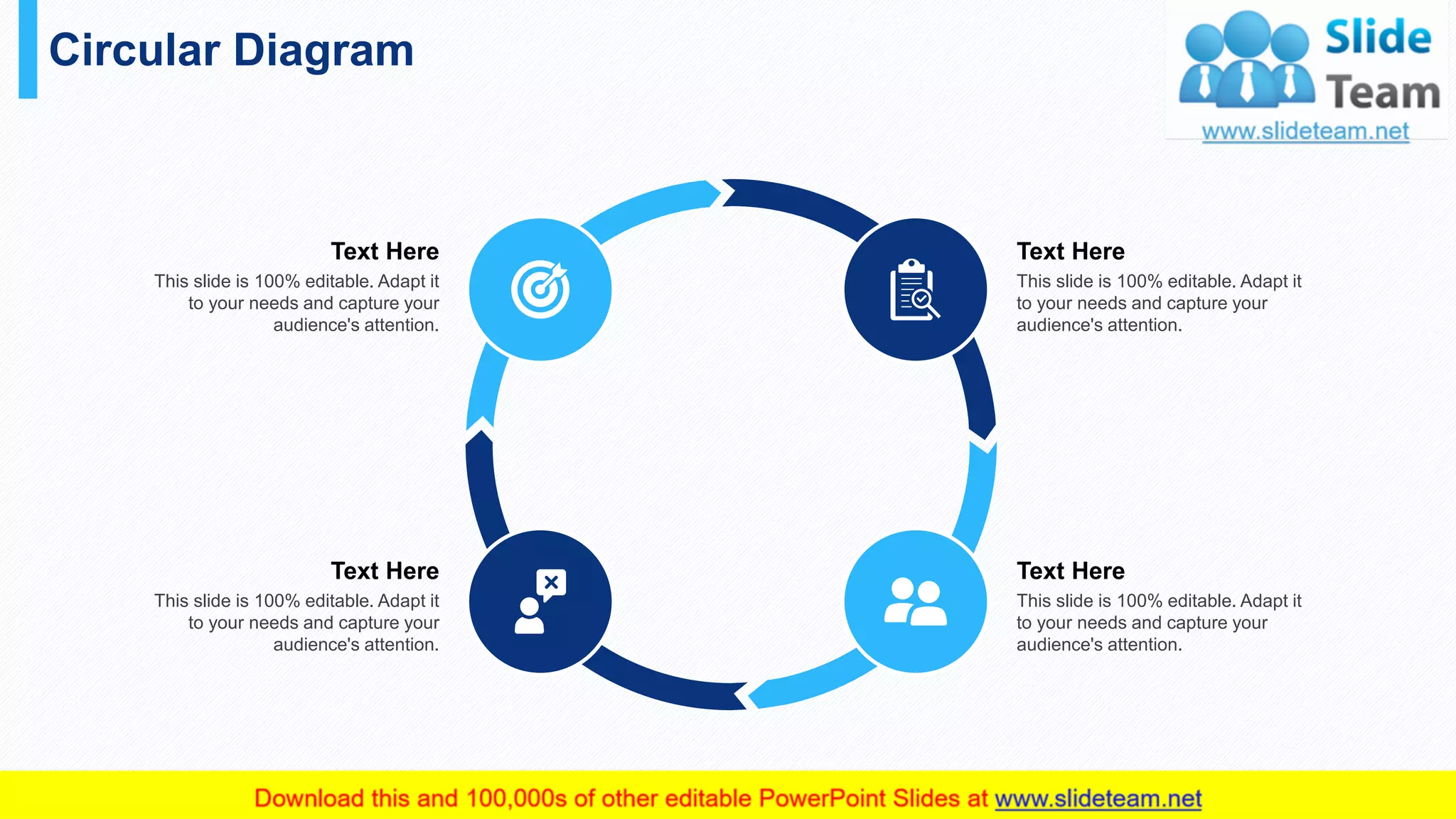 Circular Diagram
42
Text Here
This slide is 100% editable. Adapt it
to your needs and capture your
audience's attention.
Text Here
This slide is 100% editable. Adapt it
to your needs and capture your
audience's attention.
Text Here
This slide is 100% editable. Adapt it
to your needs and capture your
audience's attention.
Text Here
This slide is 100% editable. Adapt it
to your needs and capture your
audience's attention.
 