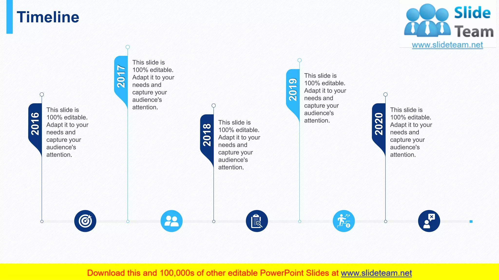 Timeline
44
2020
This slide is
100% editable.
Adapt it to your
needs and
capture your
audience's
attention.
2019
This slide is
100% editable.
Adapt it to your
needs and
capture your
audience's
attention.
2016
This slide is
100% editable.
Adapt it to your
needs and
capture your
audience's
attention.
2017
This slide is
100% editable.
Adapt it to your
needs and
capture your
audience's
attention.
2018
This slide is
100% editable.
Adapt it to your
needs and
capture your
audience's
attention.
 