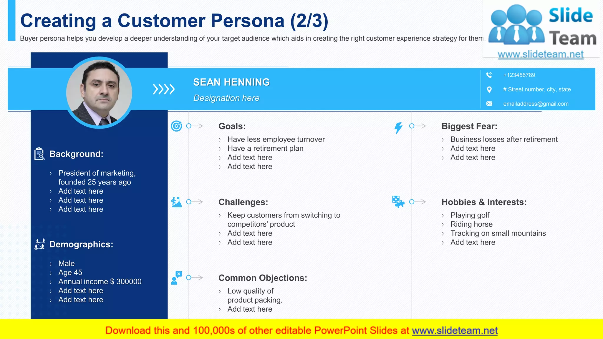 SEAN HENNING
Designation here
# Street number, city, state
emailaddress@gmail.com
+123456789
Creating a Customer Persona (2/3)
Buyer persona helps you develop a deeper understanding of your target audience which aids in creating the right customer experience strategy for them.
Background:
› President of marketing,
founded 25 years ago
› Add text here
› Add text here
› Add text here
› Have less employee turnover
› Have a retirement plan
› Add text here
› Add text here
Goals:
› Keep customers from switching to
competitors' product
› Add text here
› Add text here
Challenges:
› Low quality of
product packing.
› Add text here
Common Objections:
› Business losses after retirement
› Add text here
› Add text here
Biggest Fear:
› Playing golf
› Riding horse
› Tracking on small mountains
› Add text here
Hobbies & Interests:
This slide is 100% editable. Adapt it to your needs and capture your audience's attention.
Demographics:
› Male
› Age 45
› Annual income $ 300000
› Add text here
› Add text here
5
 