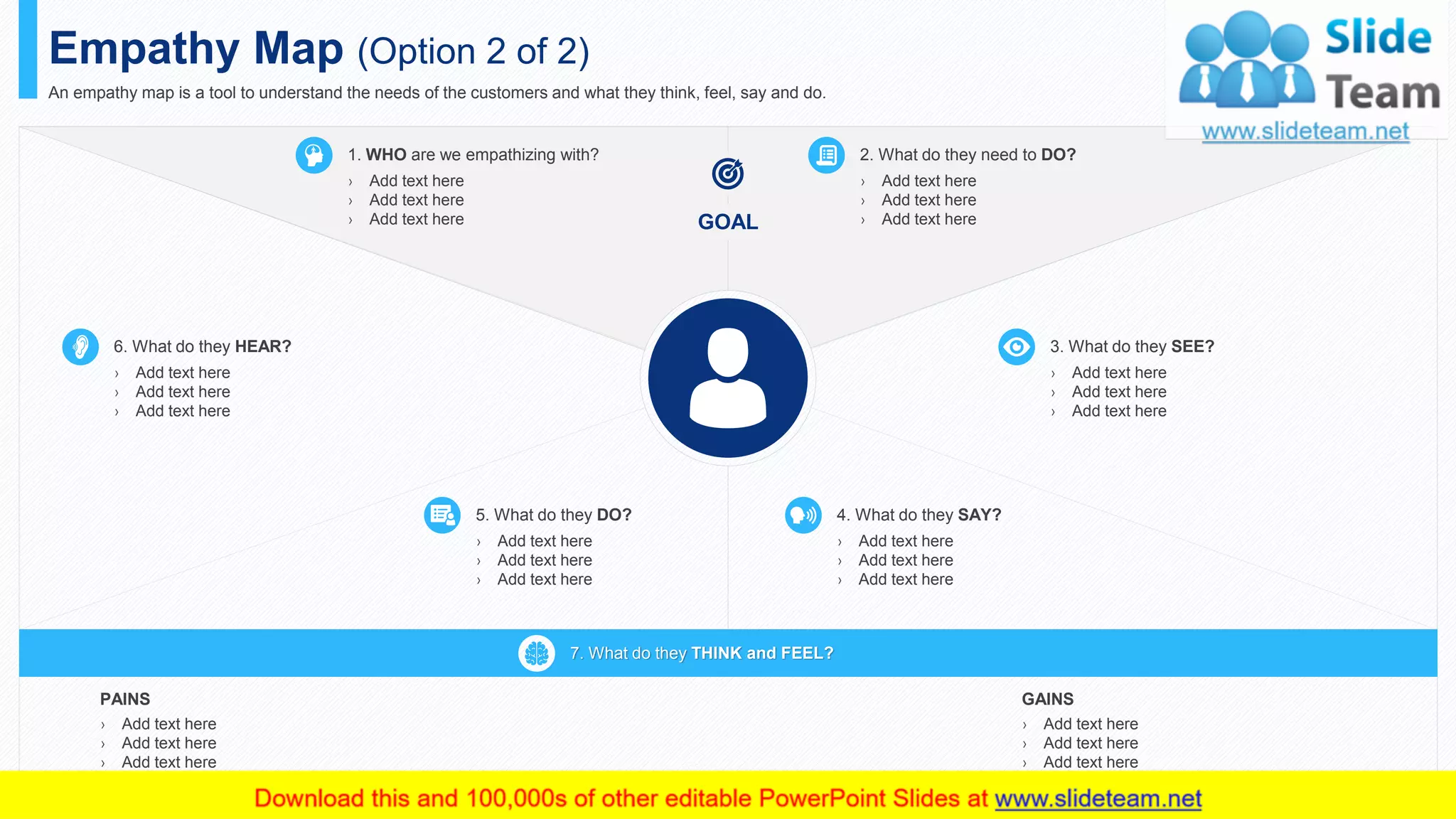 Empathy Map (Option 2 of 2)
An empathy map is a tool to understand the needs of the customers and what they think, feel, say and do.
1. WHO are we empathizing with?
› Add text here
› Add text here
› Add text here
2. What do they need to DO?
› Add text here
› Add text here
› Add text hereGOAL
6. What do they HEAR?
› Add text here
› Add text here
› Add text here
3. What do they SEE?
› Add text here
› Add text here
› Add text here
4. What do they SAY?
› Add text here
› Add text here
› Add text here
5. What do they DO?
› Add text here
› Add text here
› Add text here
PAINS
› Add text here
› Add text here
› Add text here
› Add text here
GAINS
› Add text here
› Add text here
› Add text here
› Add text here
7. What do they THINK and FEEL?
8
 