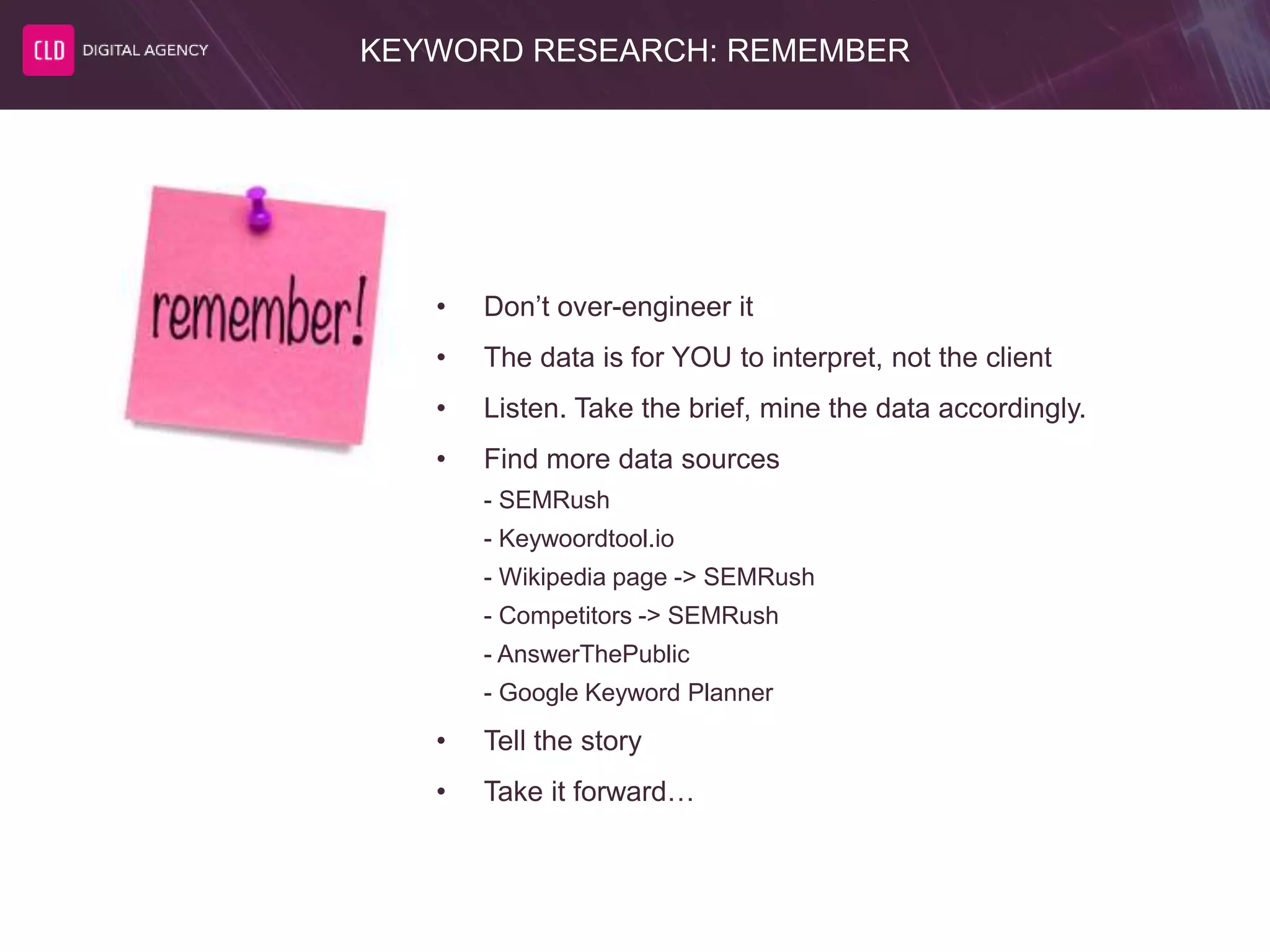KEYWORD RESEARCH: REMEMBER
• Don’t over-engineer it
• The data is for YOU to interpret, not the client
• Listen. Take the brief, mine the data accordingly.
• Find more data sources
- SEMRush
- Keywoordtool.io
- Wikipedia page -> SEMRush
- Competitors -> SEMRush
- AnswerThePublic
- Google Keyword Planner
• Tell the story
• Take it forward…
 