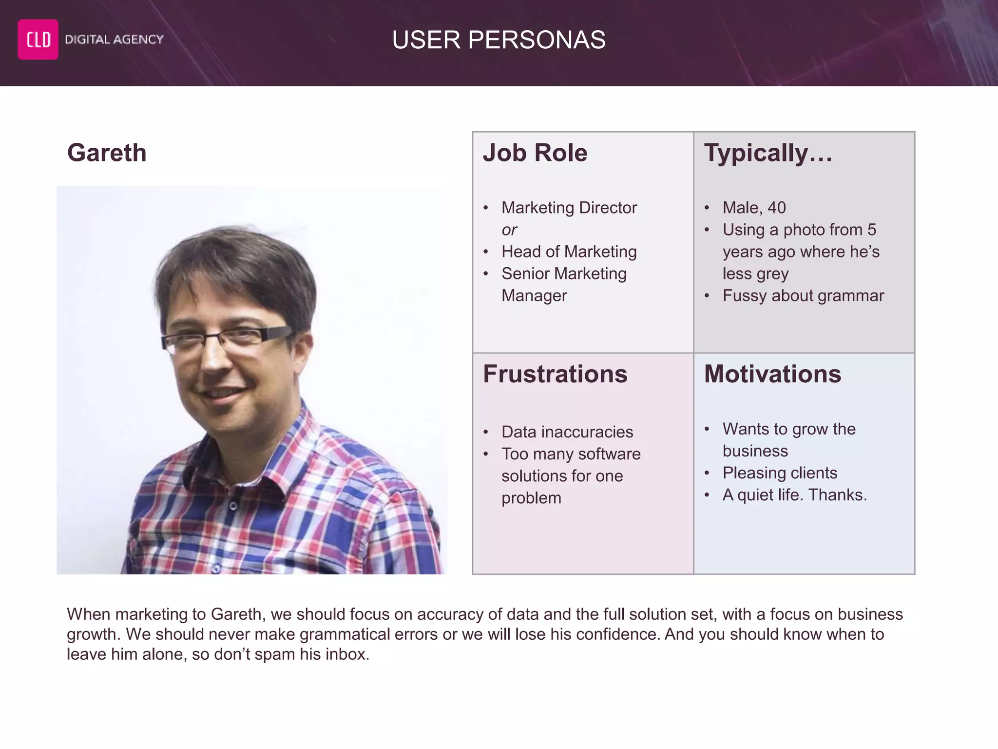 USER PERSONAS
Job Role
• Marketing Director
or
• Head of Marketing
• Senior Marketing
Manager
Typically…
• Male, 40
• Using a photo from 5
years ago where he’s
less grey
• Fussy about grammar
Frustrations
• Data inaccuracies
• Too many software
solutions for one
problem
Motivations
• Wants to grow the
business
• Pleasing clients
• A quiet life. Thanks.
Gareth
When marketing to Gareth, we should focus on accuracy of data and the full solution set, with a focus on business
growth. We should never make grammatical errors or we will lose his confidence. And you should know when to
leave him alone, so don’t spam his inbox.
 
