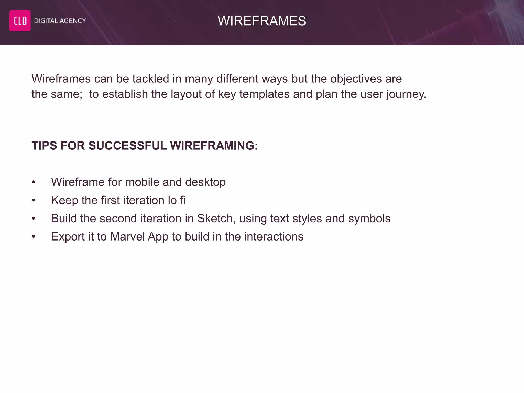 WIREFRAMES
Wireframes can be tackled in many different ways but the objectives are
the same; to establish the layout of key templates and plan the user journey.
TIPS FOR SUCCESSFUL WIREFRAMING:
• Wireframe for mobile and desktop
• Keep the first iteration lo fi
• Build the second iteration in Sketch, using text styles and symbols
• Export it to Marvel App to build in the interactions
 
