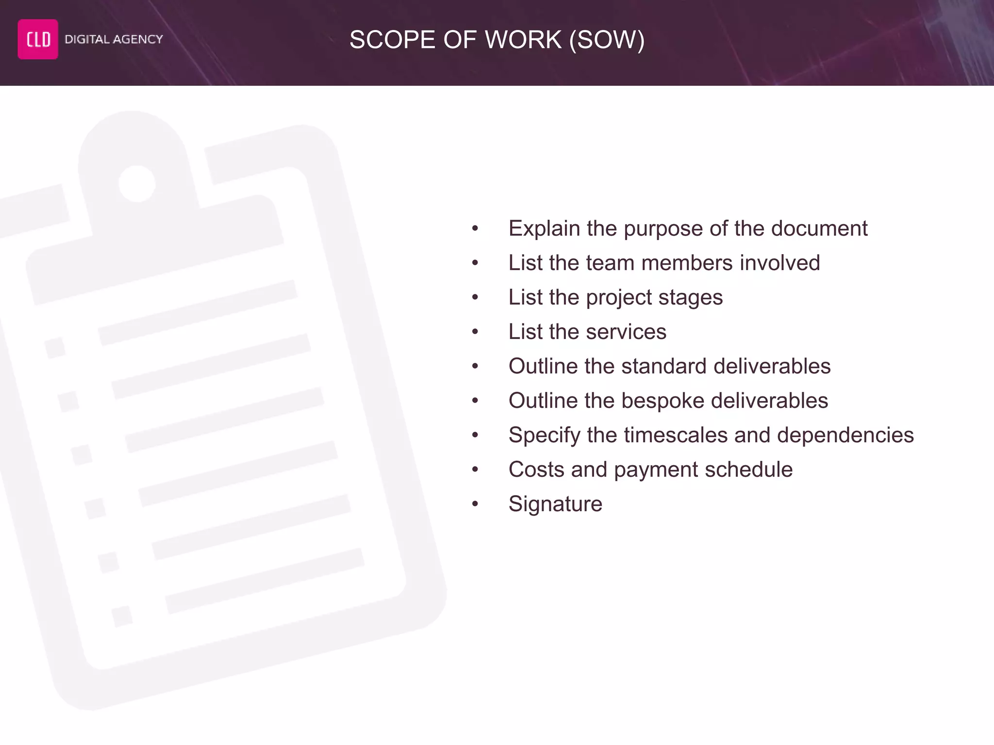 SCOPE OF WORK (SOW)
• Explain the purpose of the document
• List the team members involved
• List the project stages
• List the services
• Outline the standard deliverables
• Outline the bespoke deliverables
• Specify the timescales and dependencies
• Costs and payment schedule
• Signature
 