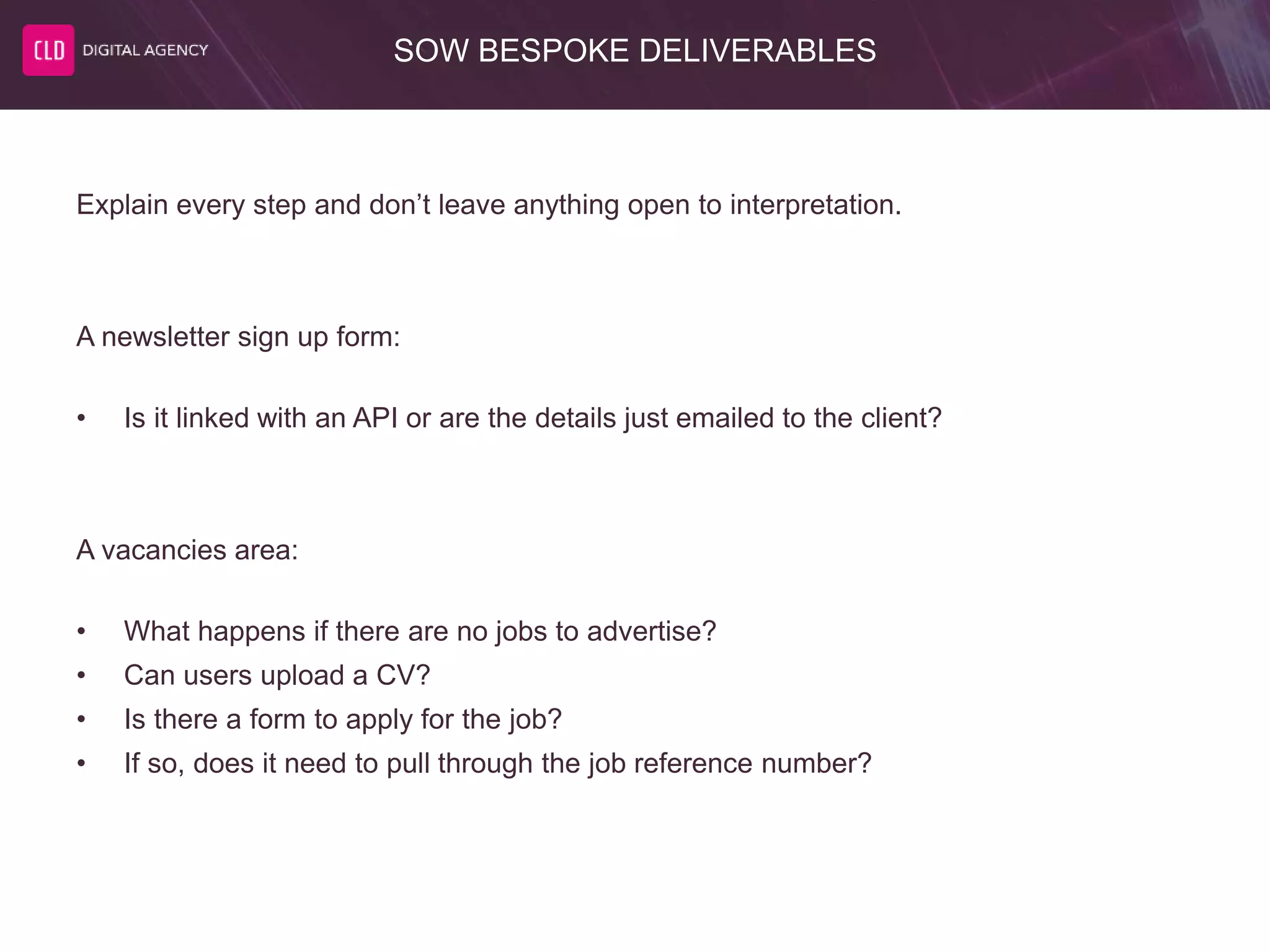 SOW BESPOKE DELIVERABLES
Explain every step and don’t leave anything open to interpretation.
A newsletter sign up form:
• Is it linked with an API or are the details just emailed to the client?
A vacancies area:
• What happens if there are no jobs to advertise?
• Can users upload a CV?
• Is there a form to apply for the job?
• If so, does it need to pull through the job reference number?
 